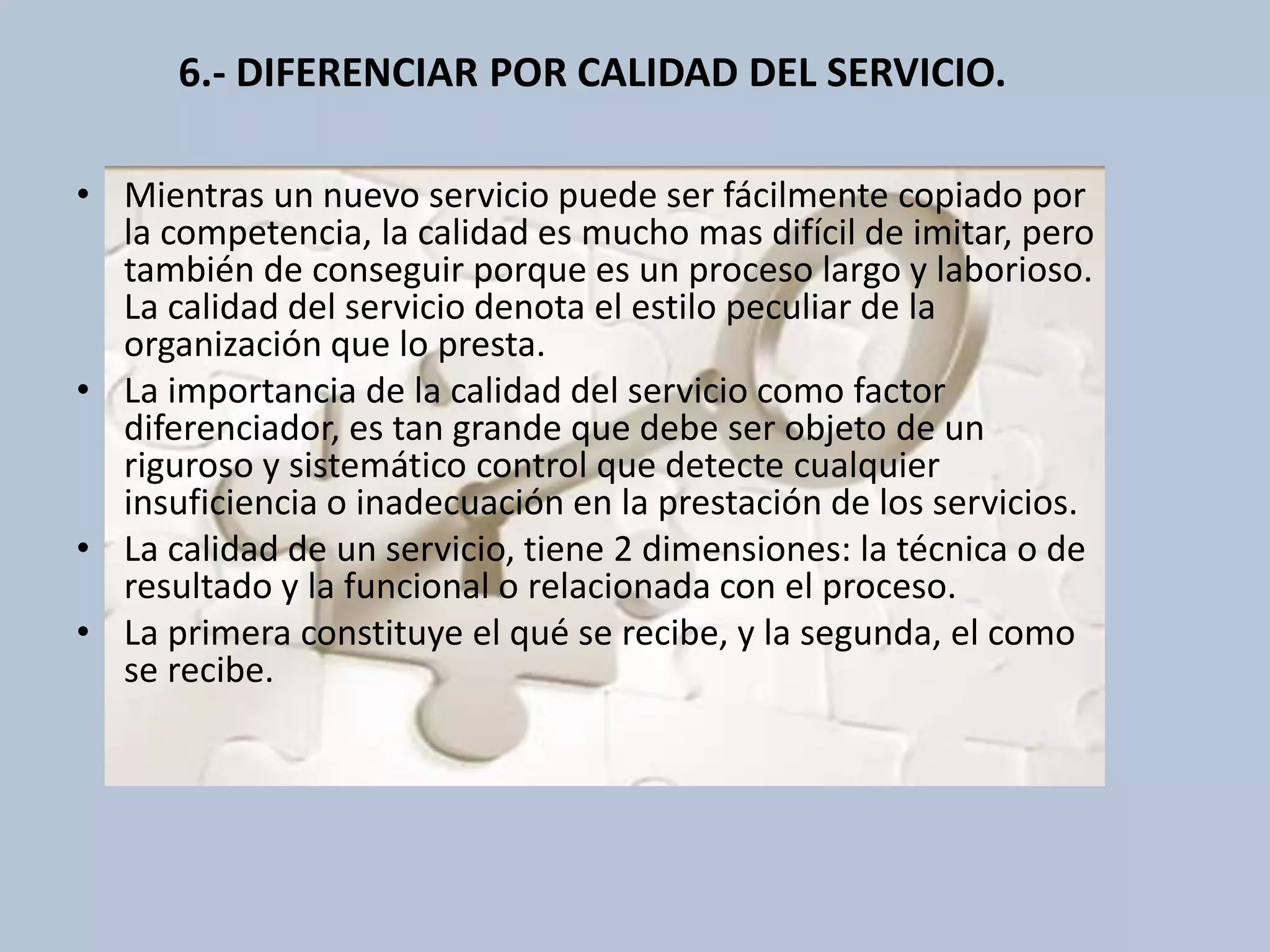 6.- DIFERENCIAR POR CALIDAD DEL SERVICIO. 
• Mientras un nuevo servicio puede ser fácilmente copiado por 
la competencia, la calidad es mucho mas difícil de imitar, pero 
también de conseguir porque es un proceso largo y laborioso. 
La calidad del servicio denota el estilo peculiar de la 
organización que lo presta. 
• La importancia de la calidad del servicio como factor 
diferenciador, es tan grande que debe ser objeto de un 
riguroso y sistemático control que detecte cualquier 
insuficiencia o inadecuación en la prestación de los servicios. 
• La calidad de un servicio, tiene 2 dimensiones: la técnica o de 
resultado y la funcional o relacionada con el proceso. 
• La primera constituye el qué se recibe, y la segunda, el como 
se recibe. 
 