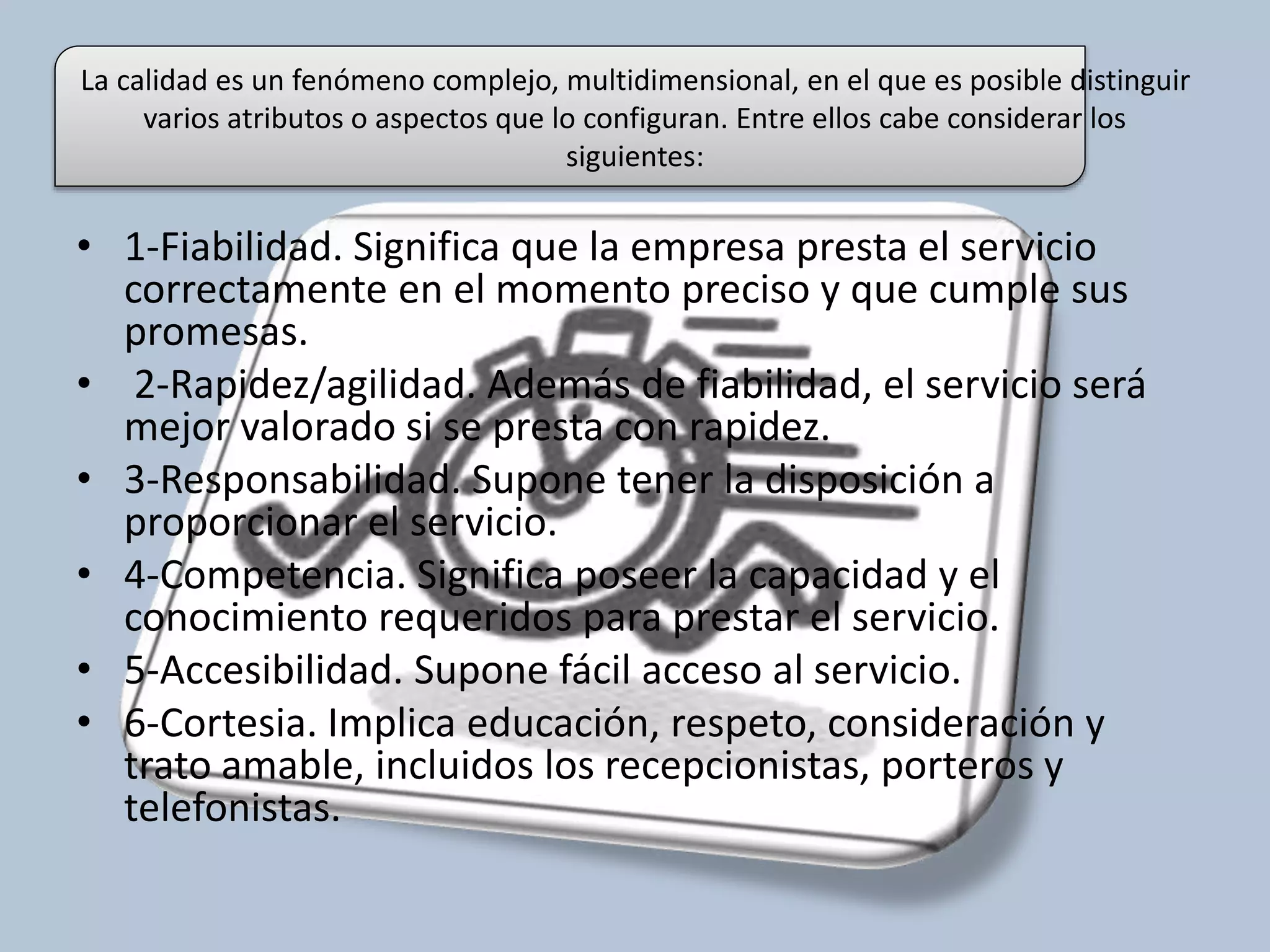 La calidad es un fenómeno complejo, multidimensional, en el que es posible distinguir 
varios atributos o aspectos que lo configuran. Entre ellos cabe considerar los 
siguientes: 
• 1-Fiabilidad. Significa que la empresa presta el servicio 
correctamente en el momento preciso y que cumple sus 
promesas. 
• 2-Rapidez/agilidad. Además de fiabilidad, el servicio será 
mejor valorado si se presta con rapidez. 
• 3-Responsabilidad. Supone tener la disposición a 
proporcionar el servicio. 
• 4-Competencia. Significa poseer la capacidad y el 
conocimiento requeridos para prestar el servicio. 
• 5-Accesibilidad. Supone fácil acceso al servicio. 
• 6-Cortesia. Implica educación, respeto, consideración y 
trato amable, incluidos los recepcionistas, porteros y 
telefonistas. 
 
