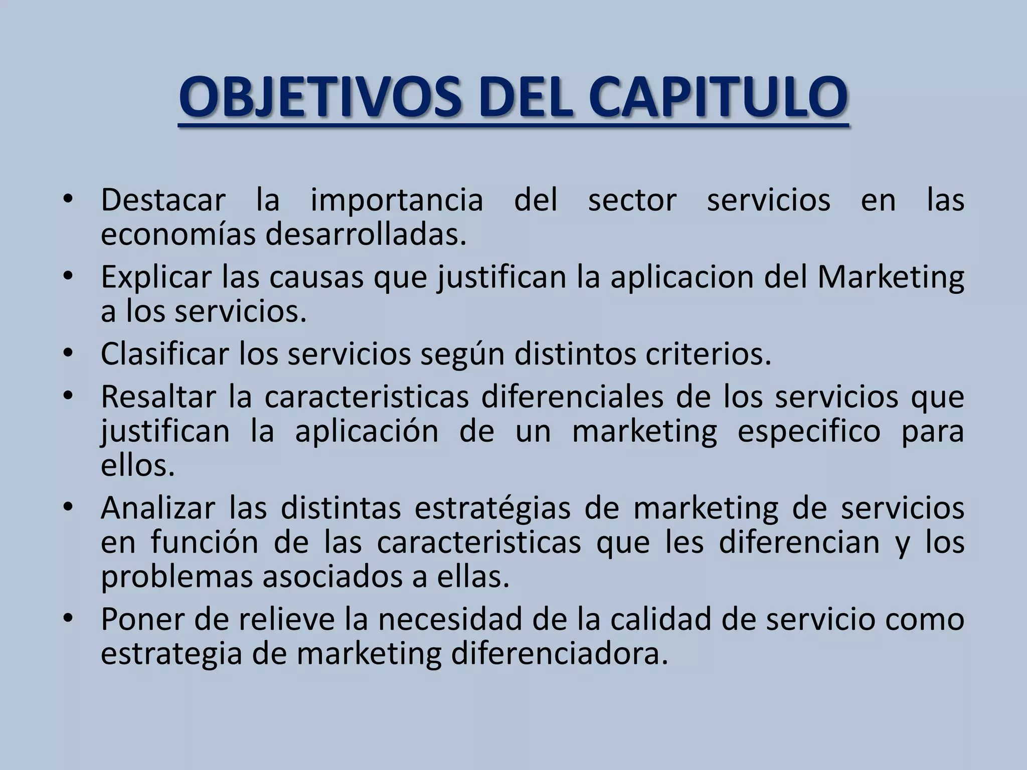 OBJETIVOS DEL CAPITULO 
• Destacar la importancia del sector servicios en las 
economías desarrolladas. 
• Explicar las causas que justifican la aplicacion del Marketing 
a los servicios. 
• Clasificar los servicios según distintos criterios. 
• Resaltar la caracteristicas diferenciales de los servicios que 
justifican la aplicación de un marketing especifico para 
ellos. 
• Analizar las distintas estratégias de marketing de servicios 
en función de las caracteristicas que les diferencian y los 
problemas asociados a ellas. 
• Poner de relieve la necesidad de la calidad de servicio como 
estrategia de marketing diferenciadora. 
 