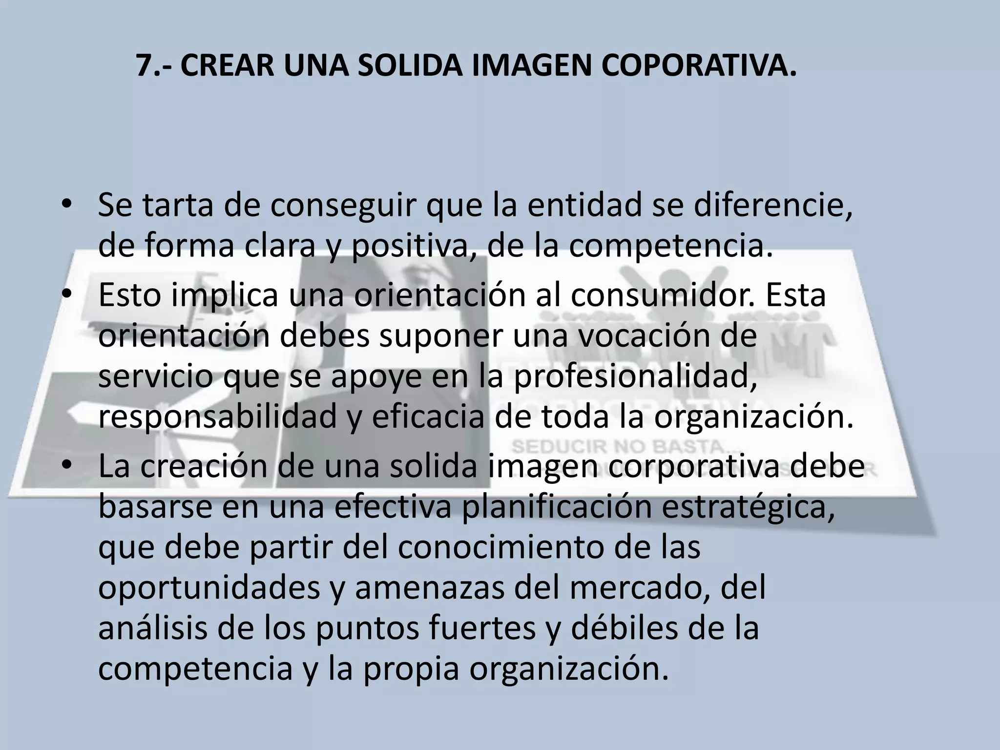 7.- CREAR UNA SOLIDA IMAGEN COPORATIVA. 
• Se tarta de conseguir que la entidad se diferencie, 
de forma clara y positiva, de la competencia. 
• Esto implica una orientación al consumidor. Esta 
orientación debes suponer una vocación de 
servicio que se apoye en la profesionalidad, 
responsabilidad y eficacia de toda la organización. 
• La creación de una solida imagen corporativa debe 
basarse en una efectiva planificación estratégica, 
que debe partir del conocimiento de las 
oportunidades y amenazas del mercado, del 
análisis de los puntos fuertes y débiles de la 
competencia y la propia organización. 
 