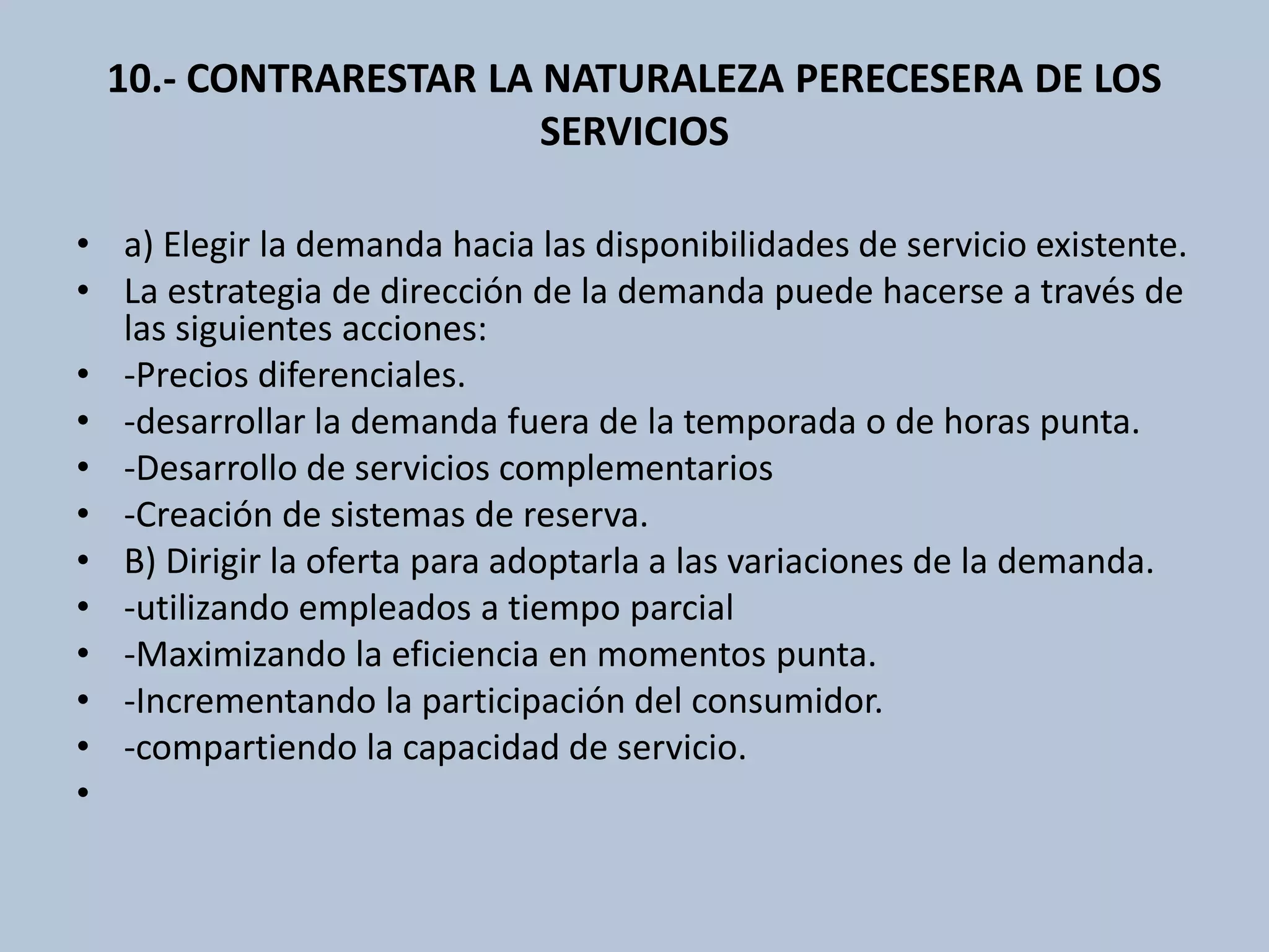 10.- CONTRARESTAR LA NATURALEZA PERECESERA DE LOS 
SERVICIOS 
• a) Elegir la demanda hacia las disponibilidades de servicio existente. 
• La estrategia de dirección de la demanda puede hacerse a través de 
las siguientes acciones: 
• -Precios diferenciales. 
• -desarrollar la demanda fuera de la temporada o de horas punta. 
• -Desarrollo de servicios complementarios 
• -Creación de sistemas de reserva. 
• B) Dirigir la oferta para adoptarla a las variaciones de la demanda. 
• -utilizando empleados a tiempo parcial 
• -Maximizando la eficiencia en momentos punta. 
• -Incrementando la participación del consumidor. 
• -compartiendo la capacidad de servicio. 
• 
 