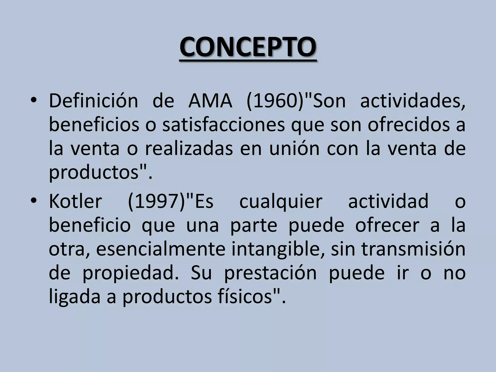 CONCEPTO 
• Definición de AMA (1960)"Son actividades, 
beneficios o satisfacciones que son ofrecidos a 
la venta o realizadas en unión con la venta de 
productos". 
• Kotler (1997)"Es cualquier actividad o 
beneficio que una parte puede ofrecer a la 
otra, esencialmente intangible, sin transmisión 
de propiedad. Su prestación puede ir o no 
ligada a productos físicos". 
 