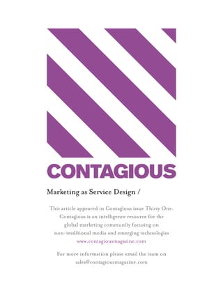 Marketing as Service Design /
                  This article appeared in Contagous issue Thirty One.
                      Contagous is an intelligence resource for the
                        global marketing communiy focusing on
                   non-tradiional media and emergng technologes
                               www.contagiousmagazine.com

                     For more information please email the team on
                            sales@contagiousmagazine.com




1st Page.indd 1                                                          23/05/2012 22:50
 