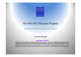The MAANZ MXpress Program
Understanding the Service Product
Dr Brian Monger
Copyright July 2013.
This Power Point program and the associated documents remain the intellectual property and the
copyright of the author and of The Marketing Association of Australia and New Zealand Inc. These
notes may be used only for personal study and not in any education or training program. Persons and/or
corporations wishing to use these notes for any other purpose should contact MAANZ for written permission.
 