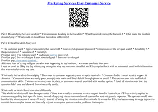 Marketing Services Ebay Customer Service
Part 1 Dissatisfying Service incident2 * Circumstances Leading to the Incident2 * What Occurred During the Incident 2 * What made the Incident
dissatisfying3 * What could or should have been done differently3
Part 2 Critical Incident Analysis4
* The customer gap4 * Type of encounters that occurred4 * Source of displeasure/pleasure4 * Dimensions of the servqual scale5 * Reliability 5 *
Responsiveness 5 * Assurance5 * Empathy6
Provider gap 1 The listening gap6 * Inadequate service recovery6
Provider gap 2 Service designs &amp; standard gap6 * Poor service design6
Provider gap...show more content...
After one hour of trying to figure out what was happening to my business, I was more confused than ever.
I sent an email to EBay the day after trying to enquire why my store was cancelled and EBay replied back with an automated email with information
that was not relevant to my case.
What made the Incident dissatisfying * There was no customer support system set up in Australia. * Customer had to contact service support in
America. * Communication was really poor, no reply was made on EBay's behalf through phone or email. * The operator was rude and lacked
communication skills. * No service recovery was in place, or customers weren't provided with another option. * Level of attention was low, the
operator didn't care and showed frustration really easily.
What could or should have been done differently
This whole incident could have been prevented if there was actually a customer service support based in Australia, or if EBay actively replied to
customers regarding their specific issues, instead of replying via an automated email system that sent out generic responses. The operator could have
handled the situation much more efficiently, instead of letting the situation control her attitude. It seems that EBay had no recovery strategy in place to
combat these complex issues and they only rely on a computer system to solve problems that require
 