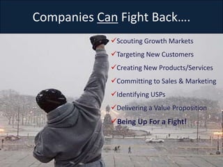Companies Can Fight Back….
            Scouting Growth Markets
            Targeting New Customers
            Creating New Products/Services
            Committing to Sales & Marketing
            Identifying USPs
            Delivering a Value Proposition
            Being Up For a Fight!



Slide 12
 