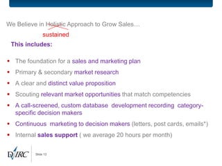 We Believe in Holistic Approach to Grow Sales…
               sustained
 This includes:

 The foundation for a sales and marketing plan
 Primary & secondary market research
 A clear and distinct value proposition
 Scouting relevant market opportunities that match competencies
 A call-screened, custom database development recording category-
  specific decision makers
 Continuous marketing to decision makers (letters, post cards, emails*)
 Internal sales support ( we average 20 hours per month)

          Slide 13
 
