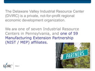 The Delaware Valley Industrial Resource Center
(DVIRC) is a private, not-for-profit regional
economic development organization.

We are one of seven Industrial Resource
Centers in Pennsylvania, and one of 59
Manufacturing Extension Partnership
(NIST / MEP) affiliates.




     Slide 2
 
