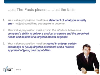 Just The Facts please…..Just the facts.

1. Your value proposition must be a statement of what you actually
   are – not just something you aspire to become.

2. Your value proposition must exist in the interface between a
   company’s ability to deliver a product or service and the perceived
   needs and desires of a targeted market segment.

3. Your value proposition must be rooted in a deep, certain
   knowledge of [your] targeted customers and a realistic
   appraisal of [your] own capabilities.




          Slide 20
 