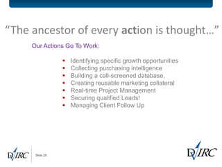 “The ancestor of every action is thought…”
     Our Actions Go To Work:

                    Identifying specific growth opportunities
                    Collecting purchasing intelligence
                    Building a call-screened database,
                    Creating reusable marketing collateral
                    Real-time Project Management
                    Securing qualified Leads!
                    Managing Client Follow Up




      Slide 29
 