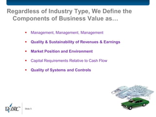 Regardless of Industry Type, We Define the
 Components of Business Value as…

           Management, Management, Management

           Quality & Sustainability of Revenues & Earnings

           Market Position and Environment

           Capital Requirements Relative to Cash Flow

           Quality of Systems and Controls




      Slide 5
 