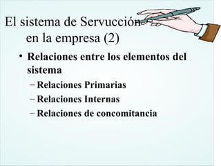 El sistema de Servucción
    en la empresa (2)
  • Relaciones entre los elementos del
    sistema
    – Relaciones Primarias
    – Relaciones Internas
    – Relaciones de concomitancia
 