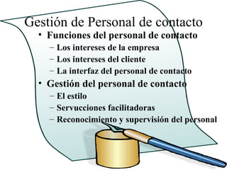 Gestión de Personal de contacto
  • Funciones del personal de contacto
    – Los intereses de la empresa
    – Los intereses del cliente
    – La interfaz del personal de contacto
  • Gestión del personal de contacto
    – El estilo
    – Servucciones facilitadoras
    – Reconocimiento y supervisión del personal
 