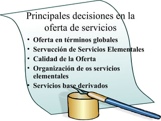 Principales decisiones en la
    oferta de servicios
• Oferta en términos globales
• Servucción de Servicios Elementales
• Calidad de la Oferta
• Organización de os servicios
  elementales
• Servicios base derivados
 