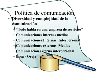 Política de comunicación
• Diversidad y complejidad de la
  comunicación
  –   “Todo habla en una empresa de servicios”
  –   Comunicaciones internas medios
  –   Comunicaciones Internas Interpersonal
  –   Comunicaciones externas Medios
  –   Comunicación externa interpersonal
  –   Boca - Oreja
 