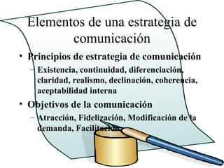 Elementos de una estrategia de
        comunicación
• Principios de estrategia de comunicación
  – Existencia, continuidad, diferenciación,
    claridad, realismo, declinación, coherencia,
    aceptabilidad interna
• Objetivos de la comunicación
  – Atracción, Fidelización, Modificación de la
    demanda, Facilitación
 