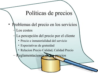 Políticas de precios
• Problemas del precio en los servicios
  – Los costos
  – La percepción del precio por el cliente
     • Precio e inmaterialidad del servicio
     • Expectativas de gratuidad
     • Relacion Precio Calidad, Calidad Precio
  – Reglamentaciones de los precios
 