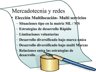 Mercadotecnia y redes
• Elección Multilocación- Multi servicios
  –   Situaciones tipo en la matriz ML / MS
  –   Estrategias de desarrollo Rápido
  –   Limitaciones voluntarias
  –   Desarrollo diversificado bajo marca única
  –   Desarrollo diversificado bajo multi Marcas
  –   Relaciones entre las estrategias de
      desarrollo
 
