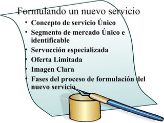 Formulando un nuevo servicio
 • Concepto de servicio Único
 • Segmento de mercado Único e
   identificable
 • Servucción especializada
 • Oferta Limitada
 • Imagen Clara
 • Fases del proceso de formulación del
   nuevo servicio
 