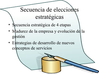 Secuencia de elecciones
           estratégicas
• Secuencia estratégica de 4 etapas
• Madurez de la empresa y evolución de la
  gestión
• Estrategias de desarrollo de nuevos
  conceptos de servicios
 