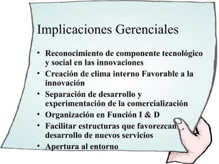 Implicaciones Gerenciales
• Reconocimiento de componente tecnológico
  y social en las innovaciones
• Creación de clima interno Favorable a la
  innovación
• Separación de desarrollo y
  experimentación de la comercialización
• Organización en Función I & D
• Facilitar estructuras que favorezcan
  desarrollo de nuevos servicios
• Apertura al entorno
 