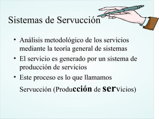 Sistemas de Servucción
 • Análisis metodológico de los servicios
   mediante la teoría general de sistemas
 • El servicio es generado por un sistema de
   producción de servicios
 • Este proceso es lo que llamamos
   Servucción (Producción de servicios)
 