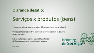 O grande desafio:
Serviços x produtos (bens)
É consenso afirmar que os serviços diferem dos bens (ou produtos).
Vamos conhecer os quatros atributos que representam os desafios
para esse setor.
Saber avaliar esses pontos possibilita entender
de forma mais ampla o mundo dos serviços.
Fonte: SEBRAE
 