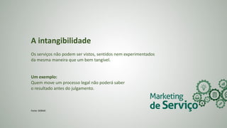 A intangibilidade
Os serviços não podem ser vistos, sentidos nem experimentados
da mesma maneira que um bem tangível.
Um exemplo:
Quem move um processo legal não poderá saber
o resultado antes do julgamento.
Fonte: SEBRAE
 