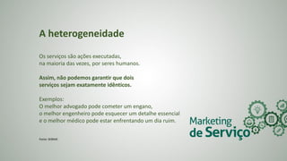 A heterogeneidade
Os serviços são ações executadas,
na maioria das vezes, por seres humanos.
Assim, não podemos garantir que dois
serviços sejam exatamente idênticos.
Exemplos:
O melhor advogado pode cometer um engano,
o melhor engenheiro pode esquecer um detalhe essencial
e o melhor médico pode estar enfrentando um dia ruim.
Fonte: SEBRAE
 