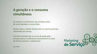 A geração e o consumo
simultâneos
Os serviços normalmente são vendidos antes
de serem gerados e consumidos.
Muitas vezes o cliente testemunha ou mesmo participa
ativamente do serviço.
Um bom exemplo são os cursos de graduação,
em que alunos e professores desenvolvem as aulas
de forma conjunta e colaborativa
Fonte: SEBRAE
 