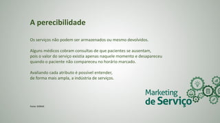 A perecibilidade
Os serviços não podem ser armazenados ou mesmo devolvidos.
Alguns médicos cobram consultas de que pacientes se ausentam,
pois o valor do serviço existia apenas naquele momento e desapareceu
quando o paciente não compareceu no horário marcado.
Avaliando cada atributo é possível entender,
de forma mais ampla, a indústria de serviços.
Fonte: SEBRAE
 