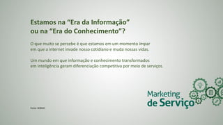 Estamos na “Era da Informação”
ou na “Era do Conhecimento”?
O que muito se percebe é que estamos em um momento ímpar
em que a internet invade nosso cotidiano e muda nossas vidas.
Um mundo em que informação e conhecimento transformados
em inteligência geram diferenciação competitiva por meio de serviços.
Fonte: SEBRAE
 