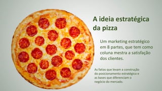 A ideia estratégica
da pizza
Um marketing estratégico
em 8 partes, que tem como
coluna mestra a satisfação
dos clientes.
As fatias que levam a construção
do posicionamento estratégico e
as bases que diferenciam o
negócio do mercado.
 