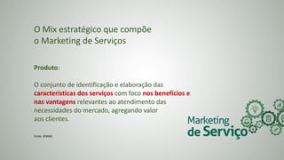 O Mix estratégico que compõe
o Marketing de Serviços
Produto:
O conjunto de identificação e elaboração das
características dos serviços com foco nos benefícios e
nas vantagens relevantes ao atendimento das
necessidades do mercado, agregando valor
aos clientes.
Fonte: SEBRAE
 