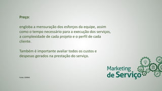 Preço:
engloba a mensuração dos esforços da equipe, assim
como o tempo necessário para a execução dos serviços,
a complexidade de cada projeto e o perfil de cada
cliente.
Também é importante avaliar todos os custos e
despesas gerados na prestação do serviço.
Fonte: SEBRAE
 