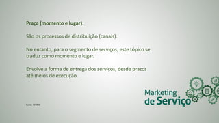 Praça (momento e lugar):
São os processos de distribuição (canais).
No entanto, para o segmento de serviços, este tópico se
traduz como momento e lugar.
Envolve a forma de entrega dos serviços, desde prazos
até meios de execução.
Fonte: SEBRAE
 