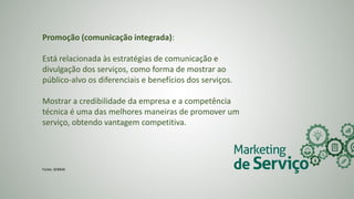 Promoção (comunicação integrada):
Está relacionada às estratégias de comunicação e
divulgação dos serviços, como forma de mostrar ao
público-alvo os diferenciais e benefícios dos serviços.
Mostrar a credibilidade da empresa e a competência
técnica é uma das melhores maneiras de promover um
serviço, obtendo vantagem competitiva.
Fonte: SEBRAE
 