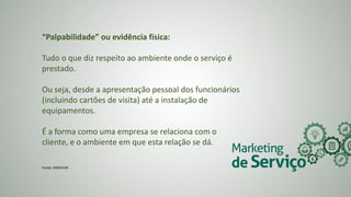 “Palpabilidade” ou evidência física:
Tudo o que diz respeito ao ambiente onde o serviço é
prestado.
Ou seja, desde a apresentação pessoal dos funcionários
(incluindo cartões de visita) até a instalação de
equipamentos.
É a forma como uma empresa se relaciona com o
cliente, e o ambiente em que esta relação se dá.
Fonte: ENDEVOR
 