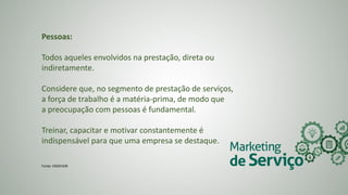 Pessoas:
Todos aqueles envolvidos na prestação, direta ou
indiretamente.
Considere que, no segmento de prestação de serviços,
a força de trabalho é a matéria-prima, de modo que
a preocupação com pessoas é fundamental.
Treinar, capacitar e motivar constantemente é
indispensável para que uma empresa se destaque.
Fonte: ENDEVOR
 