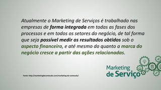 Atualmente o Marketing de Serviços é trabalhado nas
empresas de forma integrada em todas as fases dos
processos e em todos os setores do negócio, de tal forma
que seja possível medir os resultados obtidos sob o
aspecto financeiro, e até mesmo do quanto a marca do
negócio cresce a partir das ações relacionadas.
Fonte: http://marketingdeconteudo.com/marketing-de-conteudo/
 