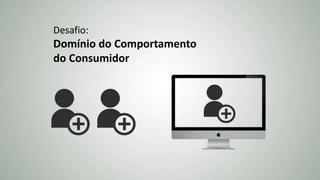 Desafio:
Domínio do Comportamento
do Consumidor
 