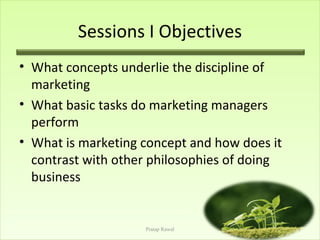 Sessions I Objectives
• What concepts underlie the discipline of
  marketing
• What basic tasks do marketing managers
  perform
• What is marketing concept and how does it
  contrast with other philosophies of doing
  business


                    Pratap Rawal              1
 