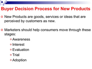 Buyer Decision Process for New Products New Products are goods, services or ideas that are perceived by customers as new. Marketers should help consumers move through these stages: Awareness Interest Evaluation Trial Adoption 