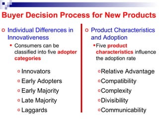 Individual Differences in Innovativeness Consumers can be classified into five  adopter categories Innovators Early Adopters Early Majority Late Majority Laggards Buyer Decision Process for New Products Product  Characteristics  and Adoption Five  product   characteristics  influence the adoption rate Relative Advantage Compatibility Complexity Divisibility Communicability 