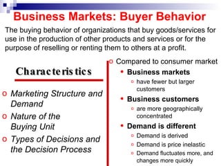 Business Markets: Buyer Behavior Marketing Structure and Demand Nature of the  Buying Unit Types of Decisions and the Decision Process Compared to consumer market Business markets   have fewer but larger customers Business customers   are more geographically concentrated Demand is different Demand is derived  Demand is price inelastic Demand fluctuates more, and changes more   quickly Characteristics   The buying behavior of organizations that buy goods/services for use in the production of other products and services or for the purpose of reselling or renting them to others at a profit. 