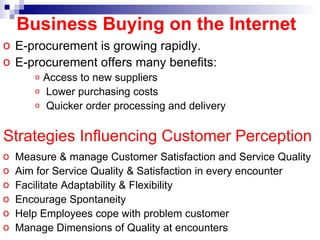 E-procurement is growing rapidly. E-procurement offers many benefits: Access to new suppliers Lower purchasing costs Quicker order processing and delivery Business Buying on the Internet Strategies Influencing Customer Perception   Measure & manage Customer Satisfaction and Service Quality Aim for Service Quality & Satisfaction in every encounter Facilitate Adaptability & Flexibility Encourage Spontaneity Help Employees cope with problem customer Manage Dimensions of Quality at encounters 