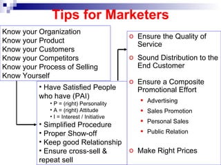 Ensure the Quality of Service  Sound Distribution to the End Customer Ensure a Composite Promotional Effort  Advertising Sales Promotion  Personal Sales Public Relation Make Right Prices Tips for Marketers Have Satisfied People who have (PAI) P = (right) Personality A = (right) Attitude I = Interest / Initiative Simplified Procedure Proper Show-off Keep good Relationship  Ensure cross-sell & repeat sell Know your Organization Know your Product Know your Customers Know your Competitors Know your Process of Selling Know Yourself 