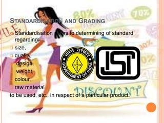 STANDARDISATION AND GRADING
 Standardisation refers to determining of standard
regarding:
 size,
 quality,
 design,
 weight,
 colour,
 raw material
to be used, etc., in respect of a particular product.
 