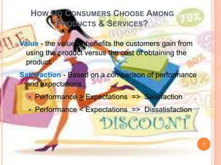 HOW DO CONSUMERS CHOOSE AMONG
PRODUCTS & SERVICES?
Value - the value or benefits the customers gain from
using the product versus the cost of obtaining the
product.
Satisfaction - Based on a comparison of performance
and expectations.
 Performance > Expectations => Satisfaction
 Performance < Expectations => Dissatisfaction
7
 