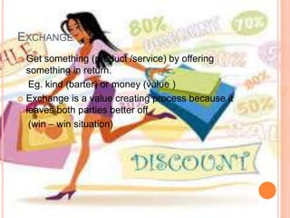 EXCHANGE
 Get something (product /service) by offering
something in return.
Eg. kind (barter) or money (value )
 Exchange is a value creating process because it
leaves both parties better off
(win – win situation)
 